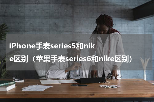 iPhone手表series5和nike区别（苹果手表series6和nike区别）