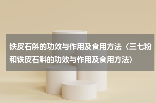 铁皮石斛的功效与作用及食用方法（三七粉和铁皮石斛的功效与作用及食用方法）