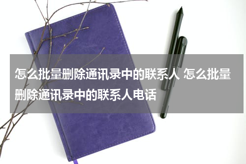 怎么批量删除通讯录中的联系人 怎么批量删除通讯录中的联系人电话