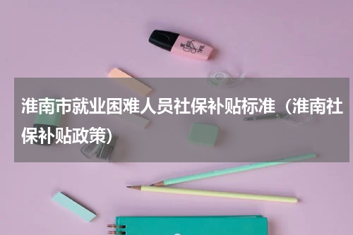 淮南市就业困难人员社保补贴标准（淮南社保补贴政策）