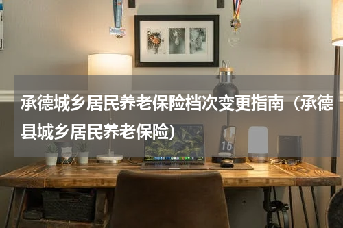 承德城乡居民养老保险档次变更指南（承德县城乡居民养老保险）
