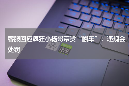 客服回应疯狂小杨哥带货“翻车”：违规会处罚