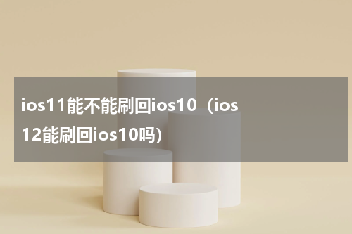 ios11能不能刷回ios10（ios12能刷回ios10吗）