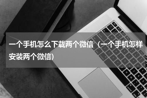 一个手机怎么下载两个微信（一个手机怎样安装两个微信）