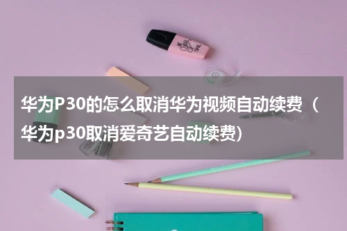 华为P30的怎么取消华为视频自动续费（华为p30取消爱奇艺自动续费）