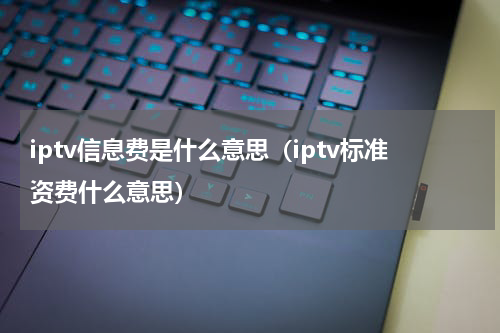 iptv信息费是什么意思（iptv标准资费什么意思）