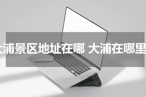 大浦景区地址在哪 大浦在哪里