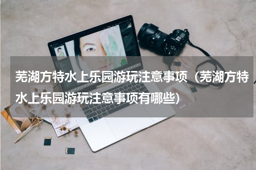 芜湖方特水上乐园游玩注意事项（芜湖方特水上乐园游玩注意事项有哪些）