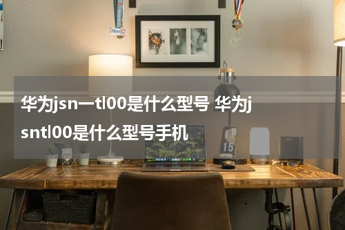 华为jsn一tl00是什么型号 华为jsntl00是什么型号手机