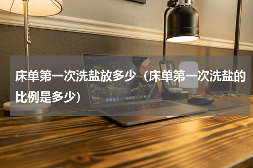 床单第一次洗盐放多少（床单第一次洗盐的比例是多少）