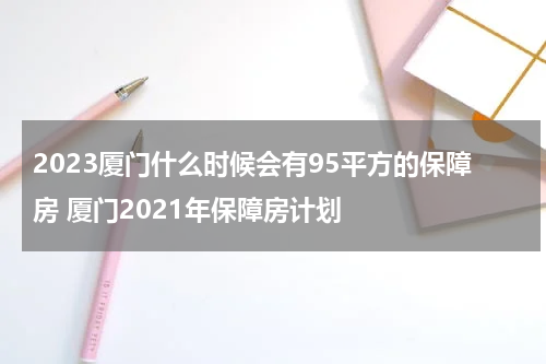 2023厦门什么时候会有95平方的保障房 厦门2021年保障房计划
