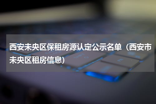 西安未央区保租房源认定公示名单（西安市未央区租房信息）