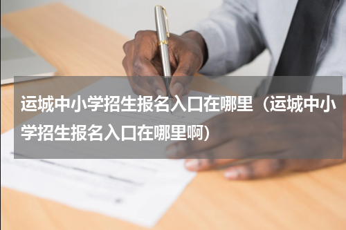 运城中小学招生报名入口在哪里（运城中小学招生报名入口在哪里啊）