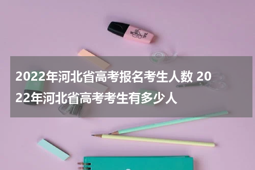 2022年河北省高考报名考生人数 2022年河北省高考考生有多少人