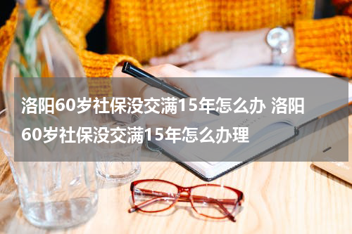 洛阳60岁社保没交满15年怎么办 洛阳60岁社保没交满15年怎么办理