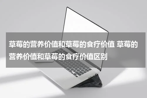 草莓的营养价值和草莓的食疗价值 草莓的营养价值和草莓的食疗价值区别