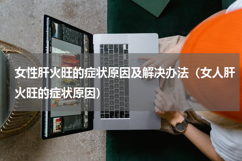 女性肝火旺的症状原因及解决办法（女人肝火旺的症状原因）