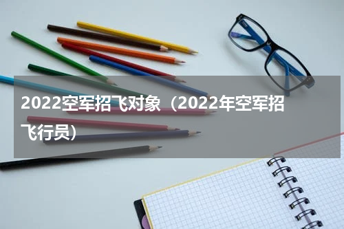 2022空军招飞对象（2022年空军招飞行员）