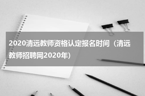 2020清远教师资格认定报名时间（清远教师招聘网2020年）