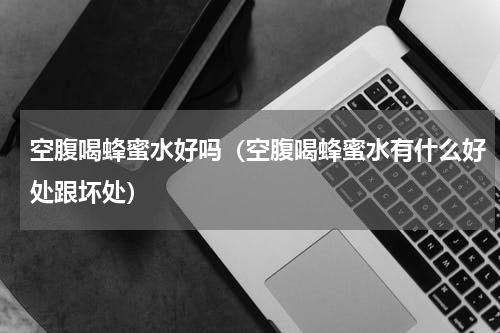 空腹喝蜂蜜水好吗（空腹喝蜂蜜水有什么好处跟坏处）