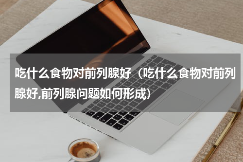 吃什么食物对前列腺好（吃什么食物对前列腺好,前列腺问题如何形成）