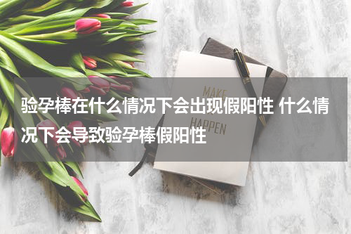验孕棒在什么情况下会出现假阳性 什么情况下会导致验孕棒假阳性