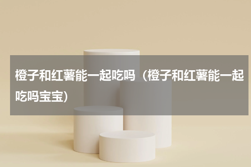 橙子和红薯能一起吃吗（橙子和红薯能一起吃吗宝宝）