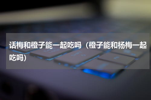 话梅和橙子能一起吃吗（橙子能和杨梅一起吃吗）