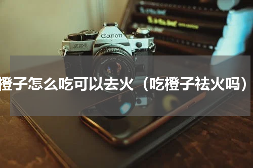 橙子怎么吃可以去火（吃橙子祛火吗）