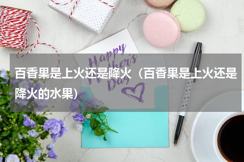 百香果是上火还是降火（百香果是上火还是降火的水果）