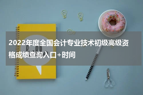 2022年度全国会计专业技术初级高级资格成绩查询入口+时间
