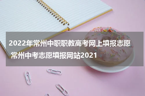 2022年常州中职职教高考网上填报志愿 常州中考志愿填报网站2021
