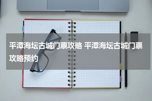 平潭海坛古城门票攻略 平潭海坛古城门票攻略预约