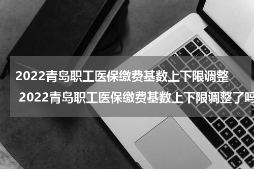 2022青岛职工医保缴费基数上下限调整 2022青岛职工医保缴费基数上下限调整了吗
