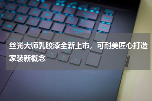 丝光大师乳胶漆全新上市，可耐美匠心打造家装新概念