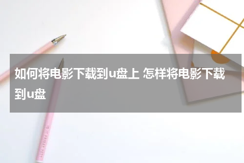 如何将电影下载到u盘上 怎样将电影下载到u盘