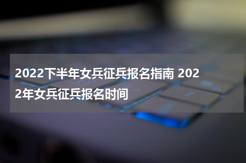 2022下半年女兵征兵报名指南 2022年女兵征兵报名时间