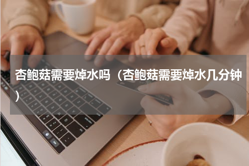 杏鲍菇需要焯水吗（杏鲍菇需要焯水几分钟）