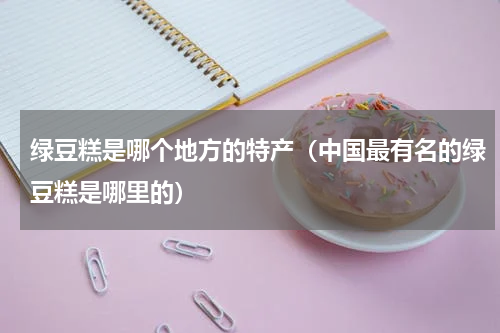 绿豆糕是哪个地方的特产（中国最有名的绿豆糕是哪里的）