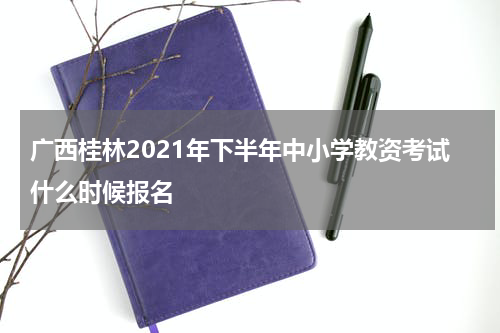 广西桂林2021年下半年中小学教资考试什么时候报名