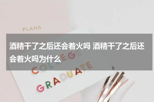 酒精干了之后还会着火吗 酒精干了之后还会着火吗为什么