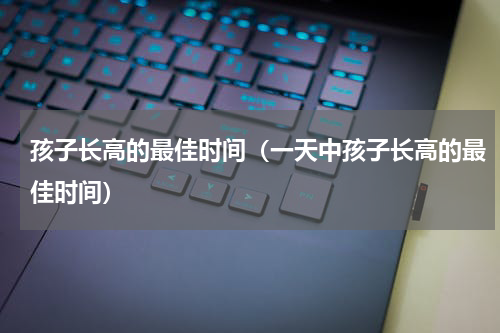 孩子长高的最佳时间（一天中孩子长高的最佳时间）