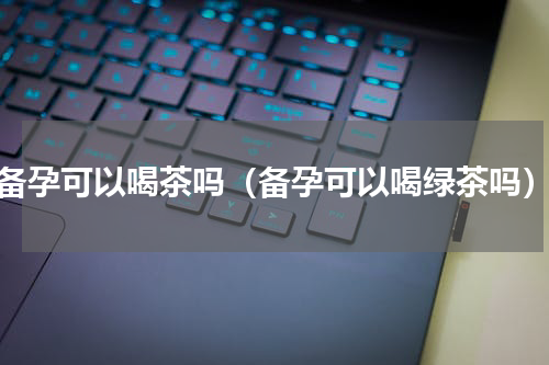 备孕可以喝茶吗（备孕可以喝绿茶吗）