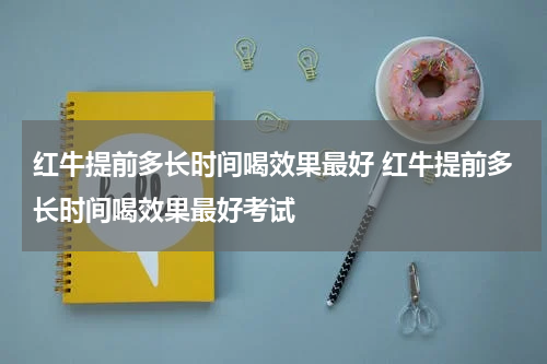 红牛提前多长时间喝效果最好 红牛提前多长时间喝效果最好考试