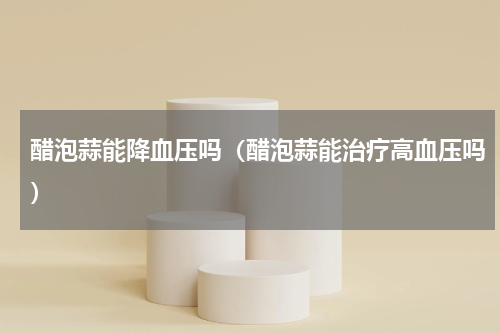 醋泡蒜能降血压吗（醋泡蒜能治疗高血压吗）