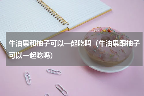 牛油果和柚子可以一起吃吗（牛油果跟柚子可以一起吃吗）