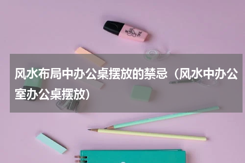 风水布局中办公桌摆放的禁忌（风水中办公室办公桌摆放）