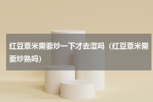 红豆薏米需要炒一下才去湿吗（红豆薏米需要炒熟吗）