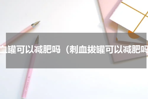 拔血罐可以减肥吗（刺血拔罐可以减肥吗）