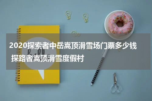 2020探索者中岳嵩顶滑雪场门票多少钱 探路者嵩顶滑雪度假村